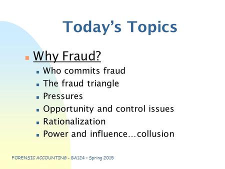 FORENSIC ACCOUNTING - BA124 – Spring 2015 Today’s Topics n Why Fraud? n Who commits fraud n The fraud triangle n Pressures n Opportunity and control issues.