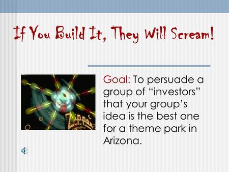 If You Build It, They Will Scream! Goal: To persuade a group of “investors” that your group’s idea is the best one for a theme park in Arizona.