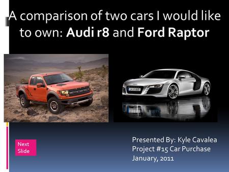 A comparison of two cars I would like to own: Audi r8 and Ford Raptor Presented By: Kyle Cavalea Project #15 Car Purchase January, 2011 Next Slide.