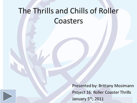 The Thrills and Chills of Roller Coasters Presented by: Brittany Mosimann Project 16: Roller Coaster Thrills January 5 th, 2011.