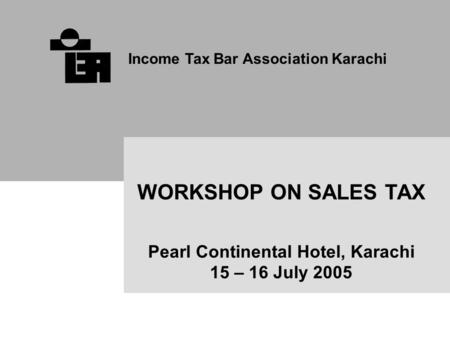 Income Tax Bar Association Karachi WORKSHOP ON SALES TAX Pearl Continental Hotel, Karachi 15 – 16 July 2005.