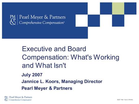 ©2007 Pearl Meyer & Partners Executive and Board Compensation: What's Working and What Isn't July 2007 Jannice L. Koors, Managing Director Pearl Meyer.