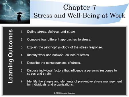 © 2013 Cengage Learning Chapter 7 Stress and Well-Being at Work Learning Outcomes 1.Define stress, distress, and strain. 2.Compare four different approaches.