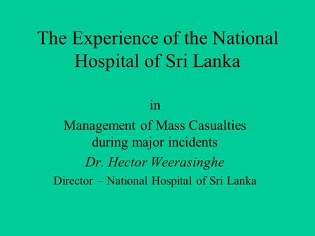 The Experience of the National Hospital of Sri Lanka in Management of Mass Casualties during major incidents Dr. Hector Weerasinghe Director – National.