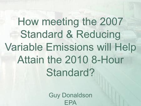 How meeting the 2007 Standard & Reducing Variable Emissions will Help Attain the 2010 8-Hour Standard? Guy Donaldson EPA.