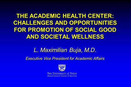 THE ACADEMIC HEALTH CENTER: CHALLENGES AND OPPORTUNITIES FOR PROMOTION OF SOCIAL GOOD AND SOCIETAL WELLNESS L. Maximilian Buja, M.D. Executive Vice President.
