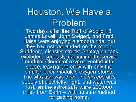 Houston, We Have a Problem Two days after the liftoff of Apollo 13, James Lovell, John Swigert, and Fred Haise were enjoying a smooth ride, but they had.