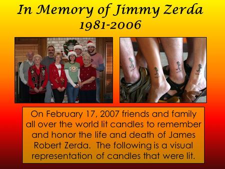 In Memory of Jimmy Zerda 1981-2006 On February 17, 2007 friends and family all over the world lit candles to remember and honor the life and death of James.