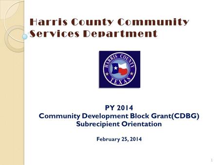 Harris County Community Services Department PY 2014 Community Development Block Grant(CDBG) Subrecipient Orientation February 25, 2014 1 To insert your.