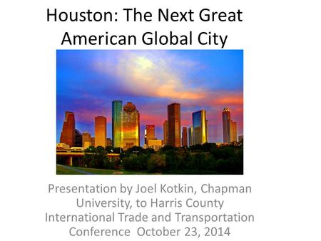 Houston: The Next Great American Global City Presentation by Joel Kotkin, Chapman University, to Harris County International Trade and Transportation Conference.