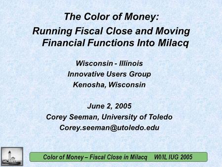 Color of Money – Fiscal Close in Milacq WI/IL IUG 2005 Wisconsin - Illinois Innovative Users Group Kenosha, Wisconsin June 2, 2005 Corey Seeman, University.