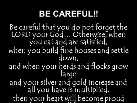 BE CAREFUL!! Be careful that you do not forget the LORD your God… Otherwise, when you eat and are satisfied, when you build fine houses and settle down,