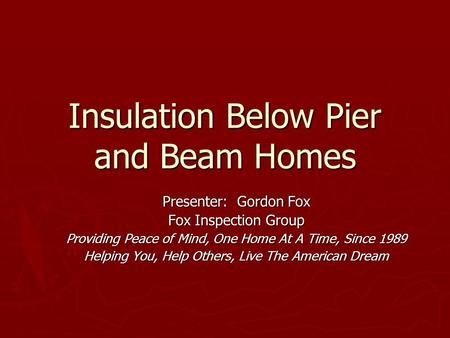 Insulation Below Pier and Beam Homes Presenter: Gordon Fox Fox Inspection Group Providing Peace of Mind, One Home At A Time, Since 1989 Helping You, Help.