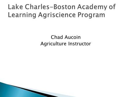 Chad Aucoin Agriculture Instructor.  Learn about Agriscience: ◦ Plant Science ◦ Animal Science ◦ Agronomy ◦ Agribusiness ◦ Leadership ◦ Career Opportunities.
