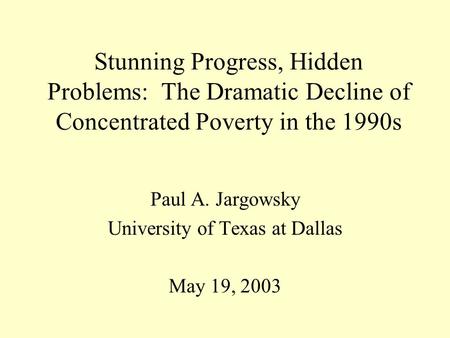 Stunning Progress, Hidden Problems: The Dramatic Decline of Concentrated Poverty in the 1990s Paul A. Jargowsky University of Texas at Dallas May 19, 2003.