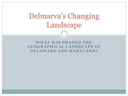 WHAT HAS SHAPED THE GEOGRAPHICAL LANDSCAPE OF DELAWARE AND MARYLAND? Delmarva’s Changing Landscape.