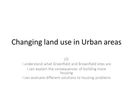 Changing land use in Urban areas LO: I understand what Greenfield and Brownfield sites are I can explain the consequences of building more housing I can.