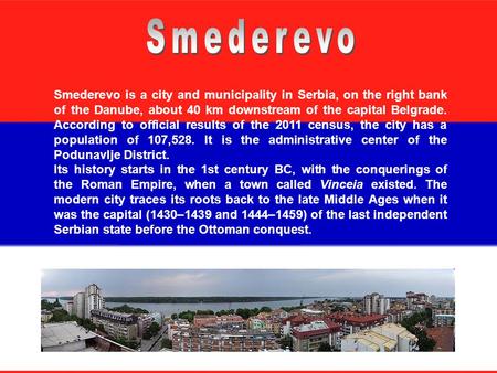Smederevo is a city and municipality in Serbia, on the right bank of the Danube, about 40 km downstream of the capital Belgrade. According to official.