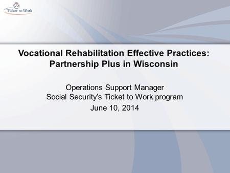 Vocational Rehabilitation Effective Practices: Partnership Plus in Wisconsin Operations Support Manager Social Security’s Ticket to Work program June 10,