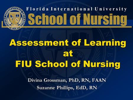 F l o r i d a I n t e r n a t i o n a l U n i v e r s i t y School of Nursing Assessment of Learning at FIU School of Nursing Divina Grossman, PhD, RN,