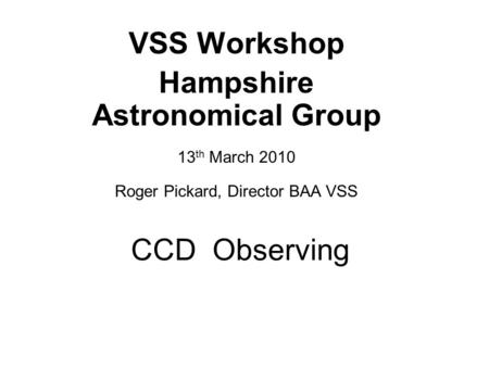 CCD Observing VSS Workshop Hampshire Astronomical Group 13 th March 2010 Roger Pickard, Director BAA VSS.