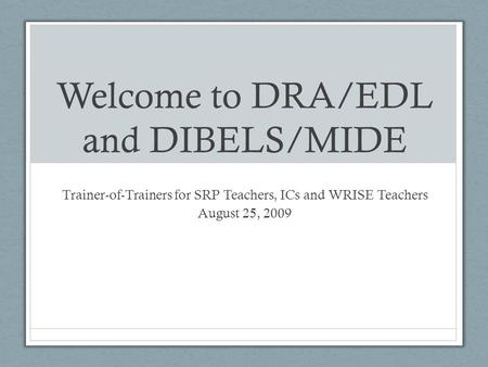 Welcome to DRA/EDL and DIBELS/MIDE Trainer-of-Trainers for SRP Teachers, ICs and WRISE Teachers August 25, 2009.