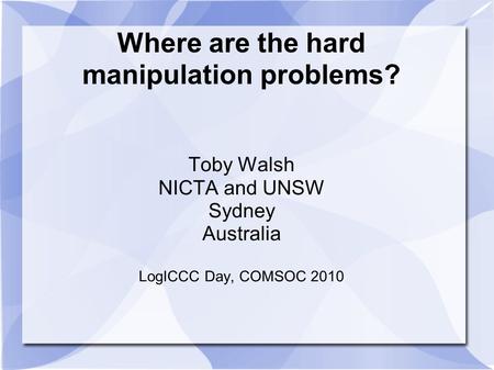 Where are the hard manipulation problems? Toby Walsh NICTA and UNSW Sydney Australia LogICCC Day, COMSOC 2010.