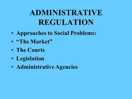 ADMINISTRATIVE REGULATION Approaches to Social Problems: “The Market” The Courts Legislation Administrative Agencies.