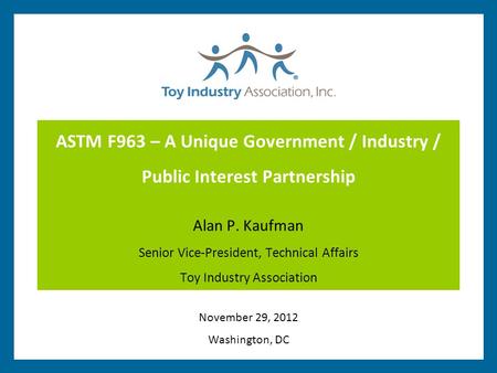 ASTM F963 – A Unique Government / Industry / Public Interest Partnership Alan P. Kaufman Senior Vice-President, Technical Affairs Toy Industry Association.
