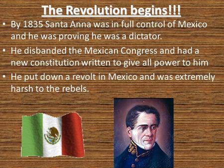 The Revolution begins!!! By 1835 Santa Anna was in full control of Mexico and he was proving he was a dictator. He disbanded the Mexican Congress and had.