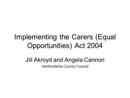 Implementing the Carers (Equal Opportunities) Act 2004 Jill Akroyd and Angela Cannon Hertfordshire County Council.