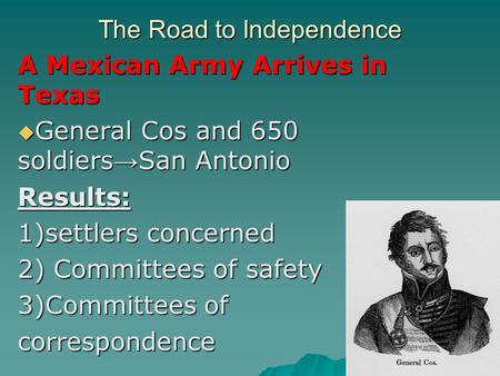 The Road to Independence A Mexican Army Arrives in Texas  General Cos and 650 soldiers → San Antonio Results: 1)settlers concerned 2) Committees of safety.