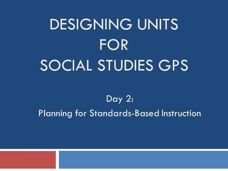 DESIGNING UNITS FOR SOCIAL STUDIES GPS Day 2: Planning for Standards-Based Instruction.