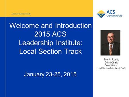 American Chemical Society Welcome and Introduction 2015 ACS Leadership Institute: Local Section Track January 23-25, 2015 Martin Rudd, 2014 Chair, Committee.