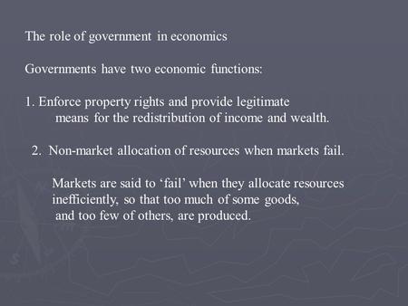 The role of government in economics Governments have two economic functions: 1. Enforce property rights and provide legitimate means for the redistribution.
