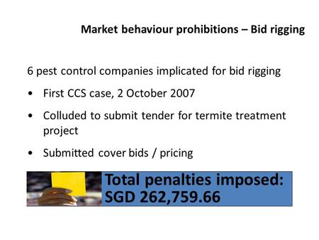 Market behaviour prohibitions – Bid rigging 6 pest control companies implicated for bid rigging First CCS case, 2 October 2007 Colluded to submit tender.