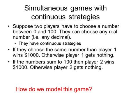 Simultaneous games with continuous strategies Suppose two players have to choose a number between 0 and 100. They can choose any real number (i.e. any.