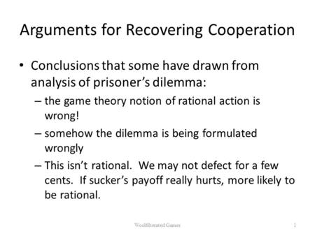 Arguments for Recovering Cooperation Conclusions that some have drawn from analysis of prisoner’s dilemma: – the game theory notion of rational action.