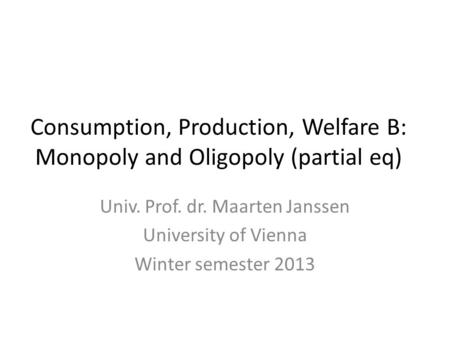 Consumption, Production, Welfare B: Monopoly and Oligopoly (partial eq) Univ. Prof. dr. Maarten Janssen University of Vienna Winter semester 2013.