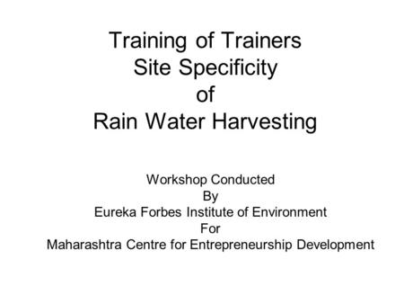 Training of Trainers Site Specificity of Rain Water Harvesting Workshop Conducted By Eureka Forbes Institute of Environment For Maharashtra Centre for.