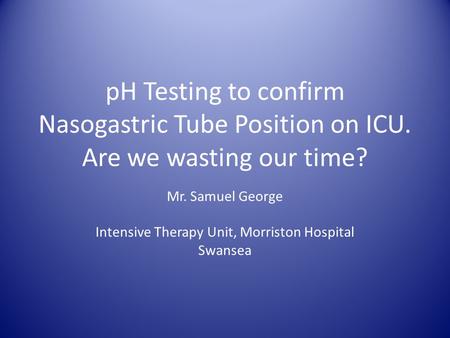PH Testing to confirm Nasogastric Tube Position on ICU. Are we wasting our time? Mr. Samuel George Intensive Therapy Unit, Morriston Hospital Swansea.