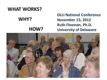 WHAT WORKS? WHY? HOW? OLLI National Conference November 13, 2012 Ruth Flexman, Ph.D. University of Delaware.