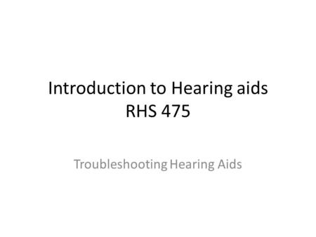 Introduction to Hearing aids RHS 475 Troubleshooting Hearing Aids.