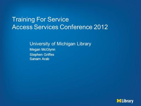 Training For Service Access Services Conference 2012 University of Michigan Library Megan McGlynn Stephen Griffes Sanam Arab.