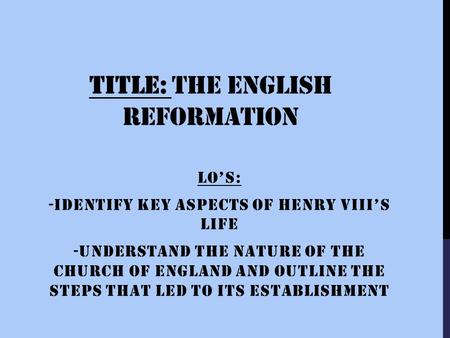TITLE: THE ENGLISH REFORMATION LO’S: -IDENTIFY KEY ASPECTS OF HENRY VIII’S LIFE -UNDERSTAND THE NATURE OF THE CHURCH OF ENGLAND AND OUTLINE THE STEPS.