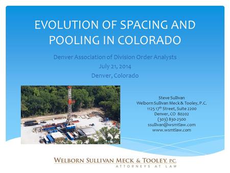 EVOLUTION OF SPACING AND POOLING IN COLORADO Denver Association of Division Order Analysts July 21, 2014 Denver, Colorado Steve Sullivan Welborn Sullivan.
