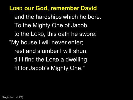 L ORD our God, remember David and the hardships which he bore. To the Mighty One of Jacob, to the L ORD, this oath he swore: “My house I will never enter;