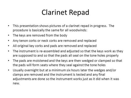 Clarinet Repad This presentation shows pictures of a clarinet repad in progress. The procedure is basically the same for all woodwinds: The keys are removed.