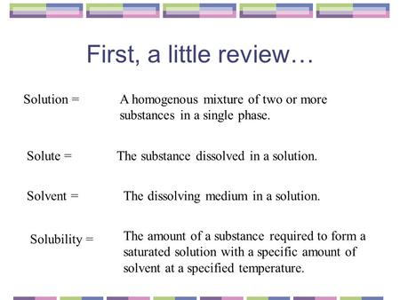 First, a little review… Solution =A homogenous mixture of two or more substances in a single phase. Solute =The substance dissolved in a solution. Solvent.