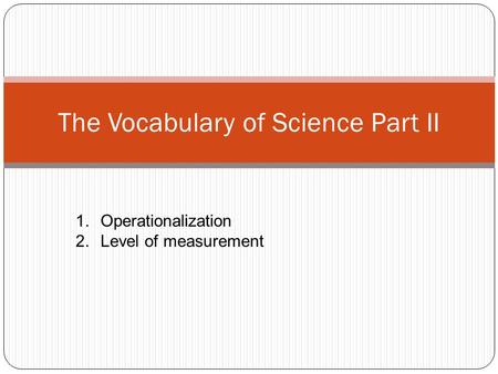 The Vocabulary of Science Part II 1.Operationalization 2.Level of measurement.